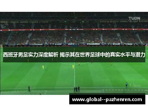 西班牙男足实力深度解析 揭示其在世界足球中的真实水平与潜力