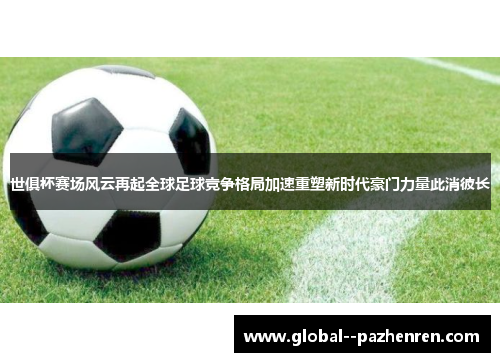 世俱杯赛场风云再起全球足球竞争格局加速重塑新时代豪门力量此消彼长