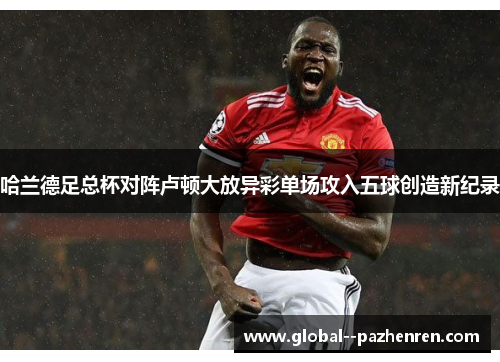 哈兰德足总杯对阵卢顿大放异彩单场攻入五球创造新纪录